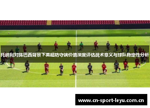 托纳利对阵巴西背景下英超防守端价值深度评估战术意义与球队稳定性分析 托纳利对阵巴西背景下英超防守端价值深度评估战术意义与球队稳定性分析